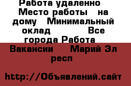 Работа удаленно › Место работы ­ на дому › Минимальный оклад ­ 1 000 - Все города Работа » Вакансии   . Марий Эл респ.